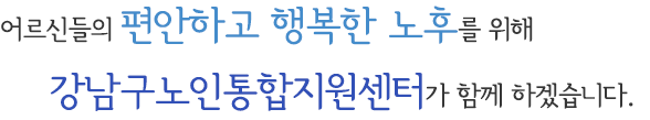 어르신들의 편안하고 행복한 노후를 위해 강남구노인통합지원센터가 함께 하겠습니다.